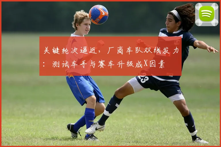 关键轮次逼近，厂商车队双线发力：测试车手与赛车升级成X因素