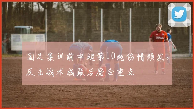 国足集训前中超第10轮伤情频发，反击战术成最后磨合重点