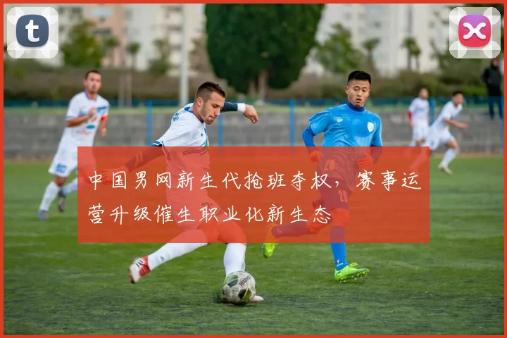 中国男网新生代抢班夺权，赛事运营升级催生职业化新生态