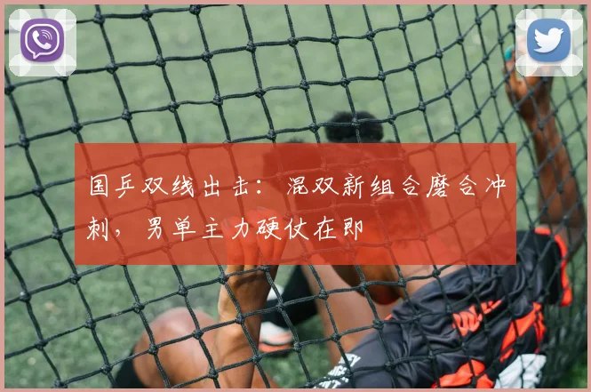 国乒双线出击：混双新组合磨合冲刺，男单主力硬仗在即