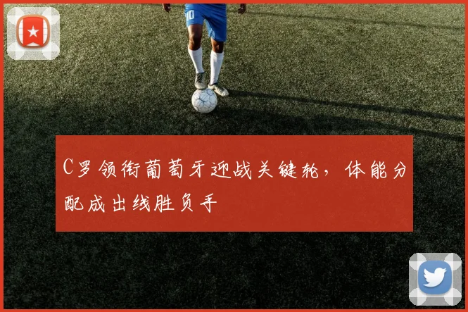C罗领衔葡萄牙迎战关键轮，体能分配成出线胜负手