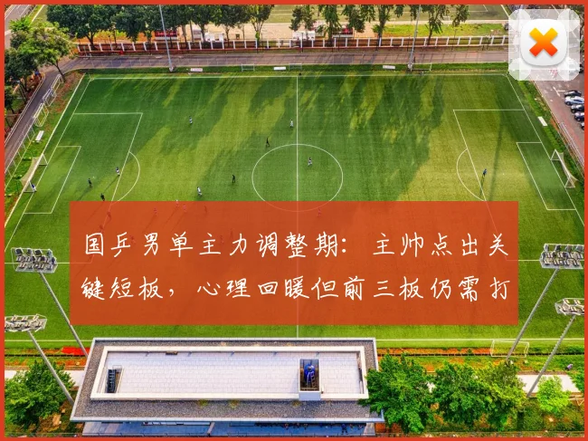 国乒男单主力调整期：主帅点出关键短板，心理回暖但前三板仍需打磨