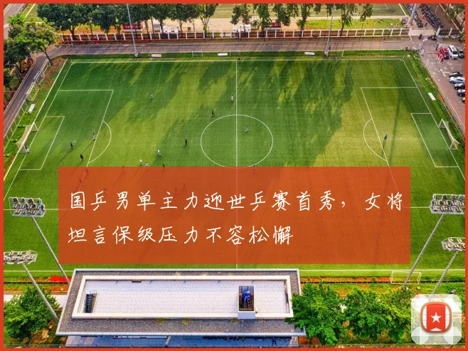 国乒男单主力迎世乒赛首秀，女将坦言保级压力不容松懈
