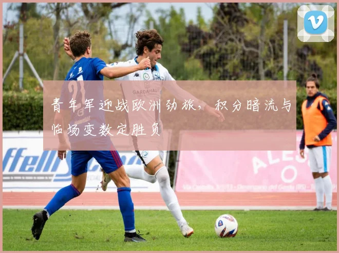 青年军迎战欧洲劲旅，积分暗流与临场变数定胜负