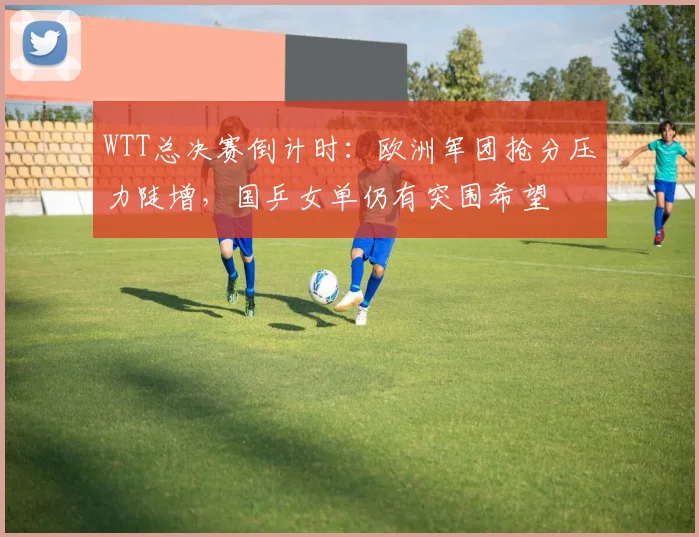 WTT总决赛倒计时：欧洲军团抢分压力陡增，国乒女单仍有突围希望