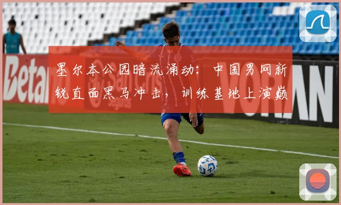 墨尔本公园暗流涌动：中国男网新锐直面黑马冲击，训练基地上演巅峰预演