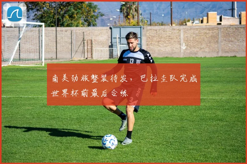 南美劲旅整装待发，巴拉圭队完成世界杯前最后合练