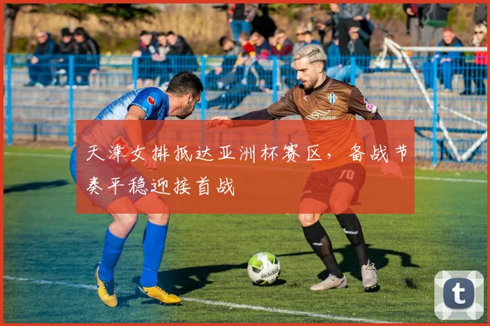 天津女排抵达亚洲杯赛区，备战节奏平稳迎接首战