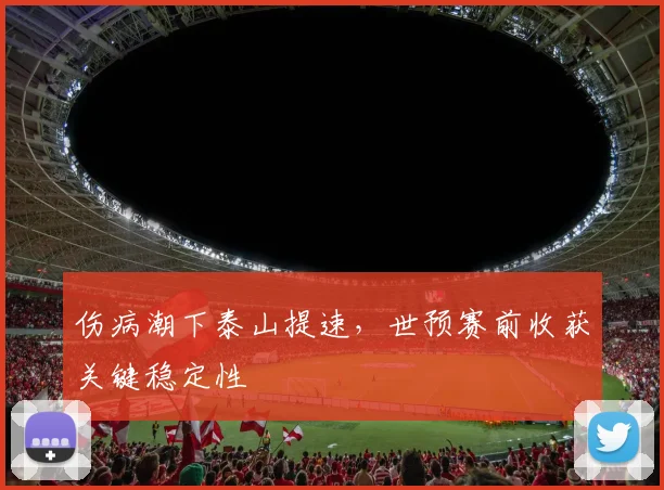 伤病潮下泰山提速，世预赛前收获关键稳定性