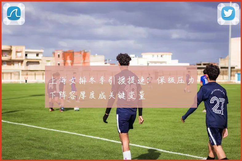 上海女排冬季引援提速：保级压力下阵容厚度成关键变量