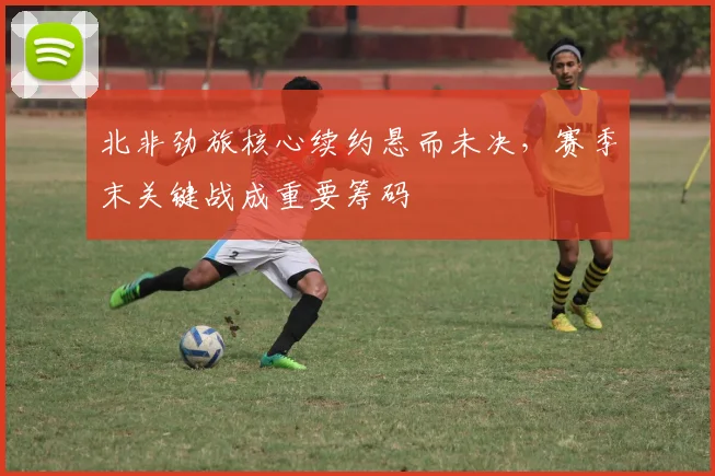 北非劲旅核心续约悬而未决，赛季末关键战成重要筹码