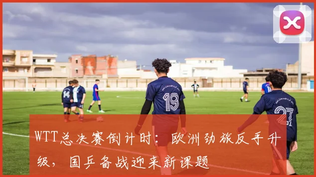 WTT总决赛倒计时：欧洲劲旅反手升级，国乒备战迎来新课题
