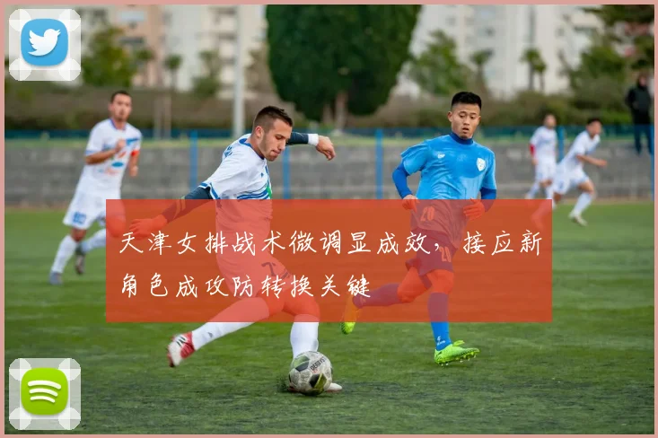 天津女排战术微调显成效，接应新角色成攻防转换关键