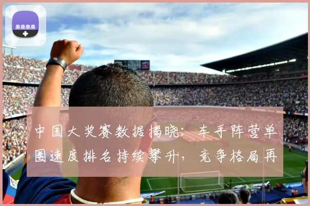 中国大奖赛数据揭晓：车手阵营单圈速度排名持续攀升，竞争格局再添变数