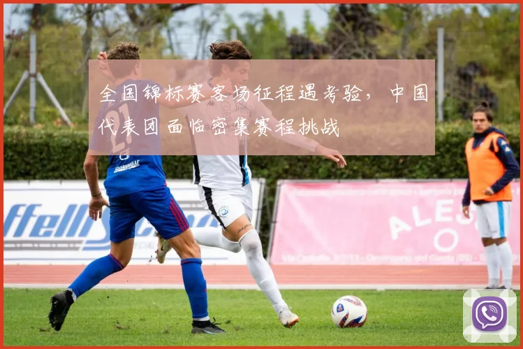 全国锦标赛客场征程遇考验，中国代表团面临密集赛程挑战