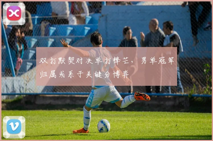 双打默契对决单打锋芒，男单冠军归属或系于关键分博弈