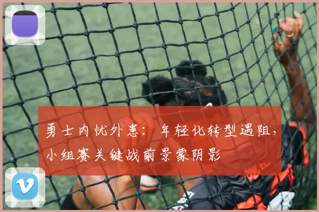勇士内忧外患：年轻化转型遇阻，小组赛关键战前景蒙阴影