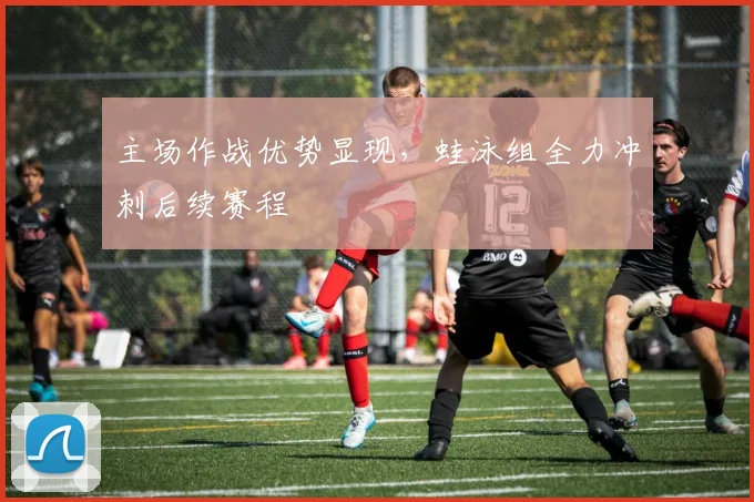 主场作战优势显现，蛙泳组全力冲刺后续赛程