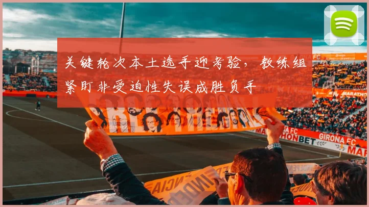 关键轮次本土选手迎考验，教练组紧盯非受迫性失误成胜负手