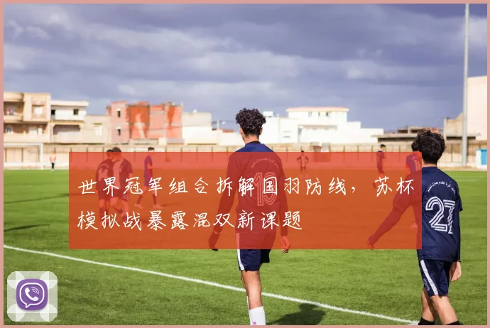 世界冠军组合拆解国羽防线，苏杯模拟战暴露混双新课题