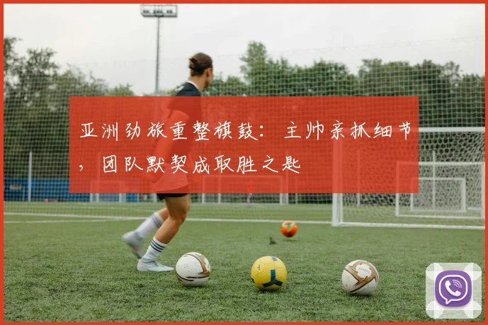 亚洲劲旅重整旗鼓：主帅亲抓细节，团队默契成取胜之匙