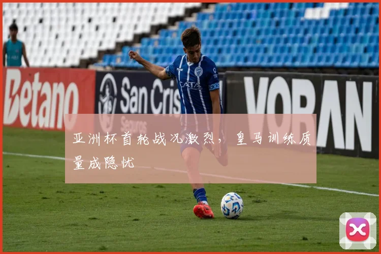 亚洲杯首轮战况激烈，皇马训练质量成隐忧
