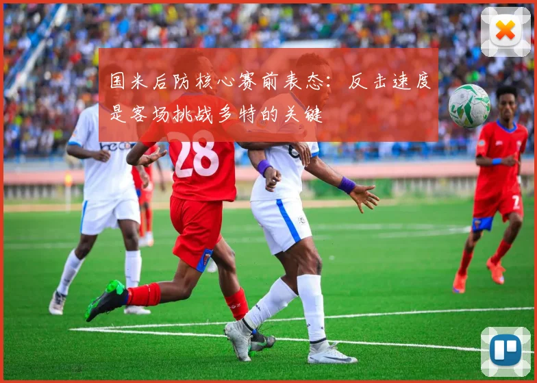 国米后防核心赛前表态：反击速度是客场挑战多特的关键