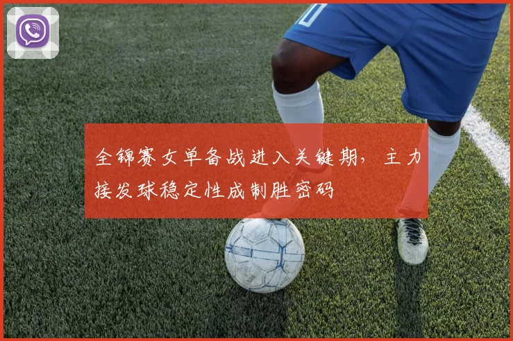 全锦赛女单备战进入关键期，主力接发球稳定性成制胜密码