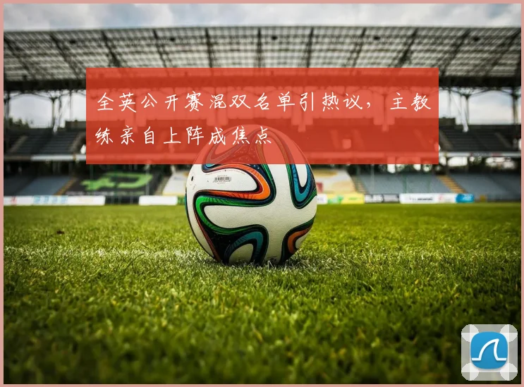 全英公开赛混双名单引热议，主教练亲自上阵成焦点