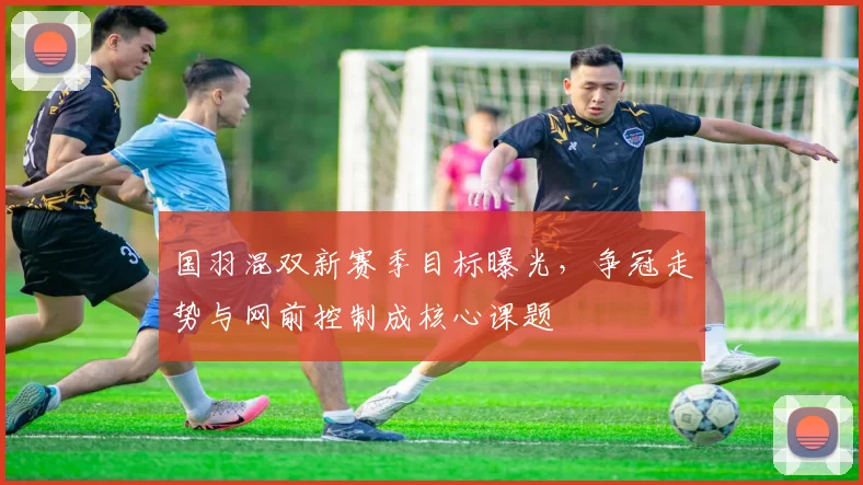 国羽混双新赛季目标曝光，争冠走势与网前控制成核心课题