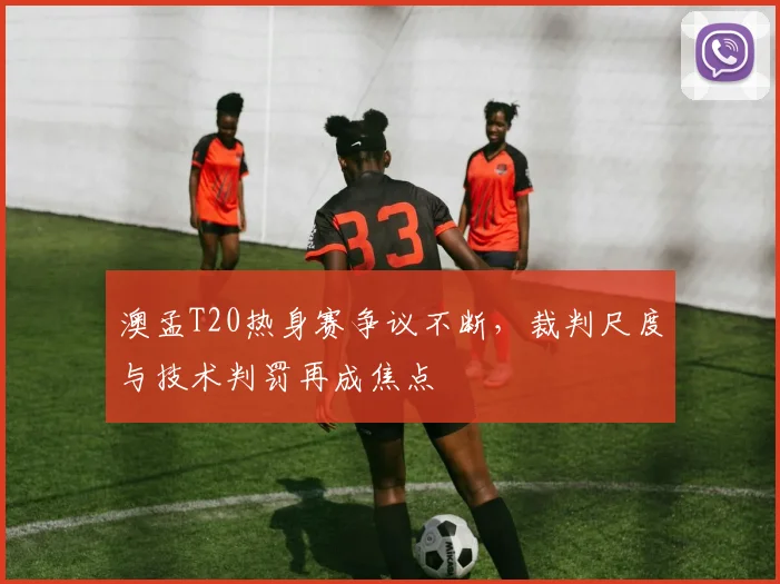 澳孟T20热身赛争议不断，裁判尺度与技术判罚再成焦点