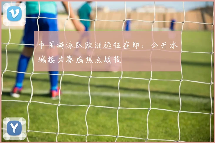 中国游泳队欧洲远征在即，公开水域接力赛成焦点战役