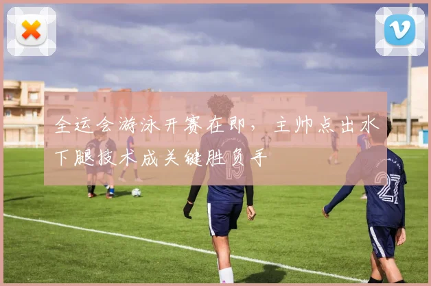 全运会游泳开赛在即，主帅点出水下腿技术成关键胜负手
