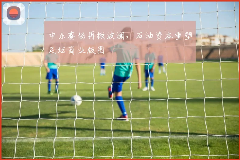 中东赛场再掀波澜，石油资本重塑足坛商业版图