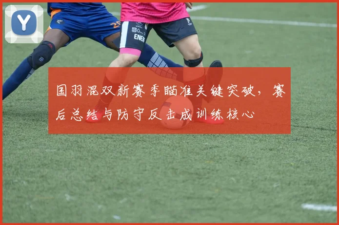 国羽混双新赛季瞄准关键突破，赛后总结与防守反击成训练核心
