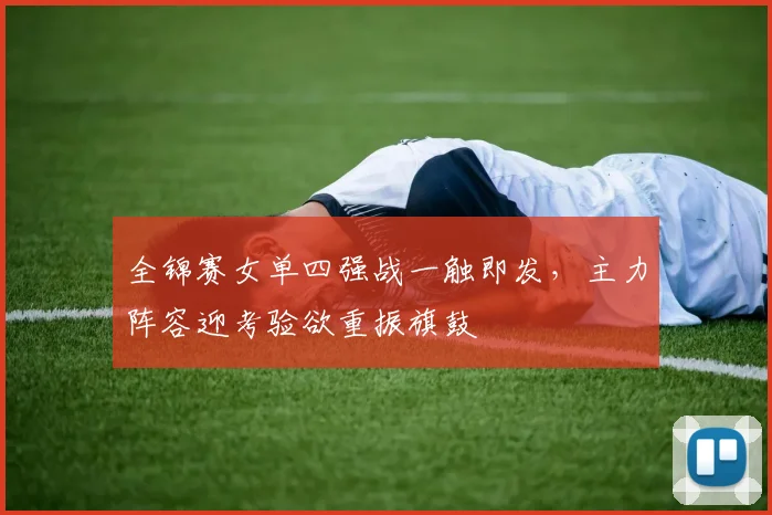 全锦赛女单四强战一触即发，主力阵容迎考验欲重振旗鼓