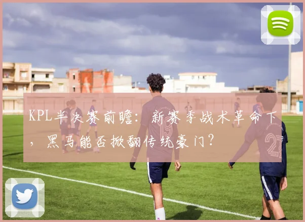 KPL半决赛前瞻：新赛季战术革命下，黑马能否掀翻传统豪门？