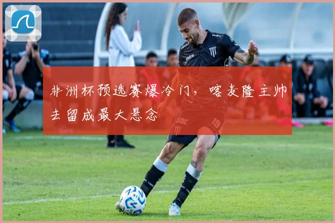 非洲杯预选赛爆冷门，喀麦隆主帅去留成最大悬念