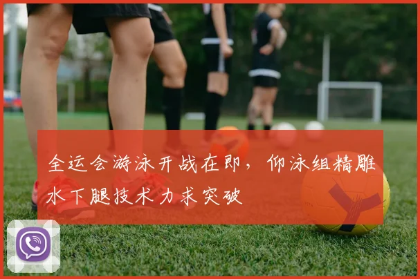 全运会游泳开战在即，仰泳组精雕水下腿技术力求突破