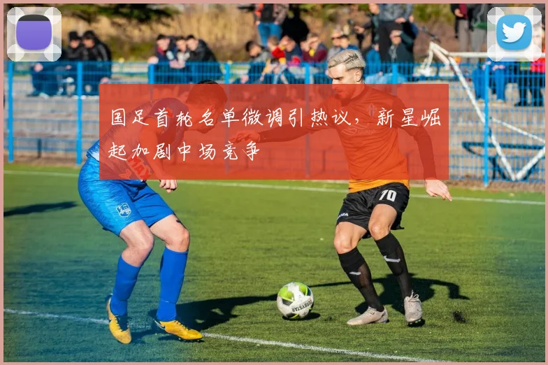 国足首轮名单微调引热议，新星崛起加剧中场竞争