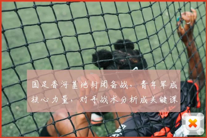 国足香河基地封闭备战，青年军成核心力量，对手战术分析成关键课题