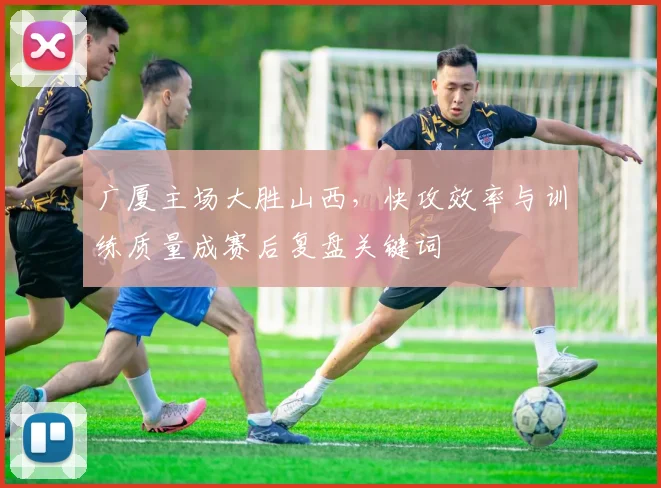 广厦主场大胜山西，快攻效率与训练质量成赛后复盘关键词