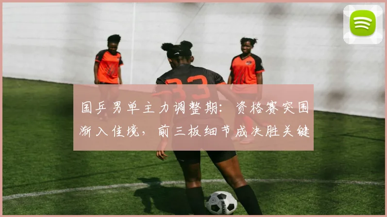 国乒男单主力调整期：资格赛突围渐入佳境，前三板细节成决胜关键