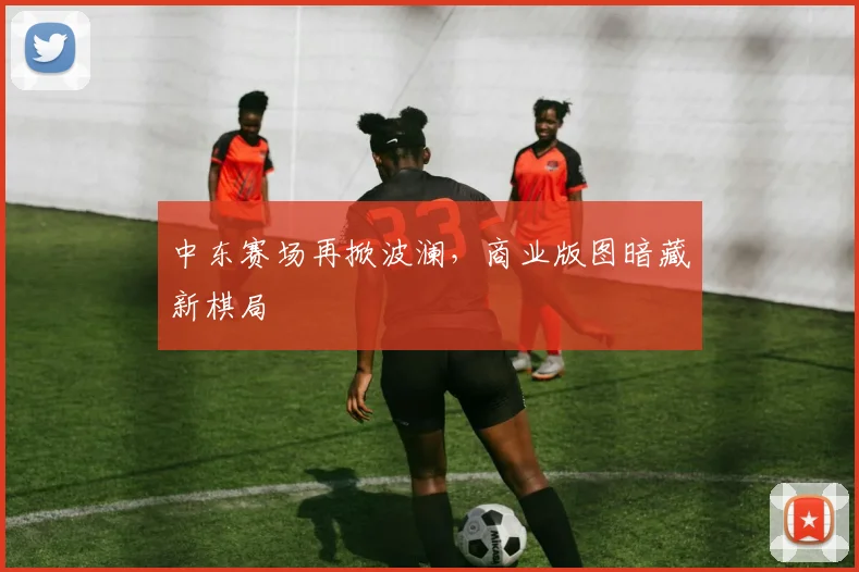 中东赛场再掀波澜，商业版图暗藏新棋局