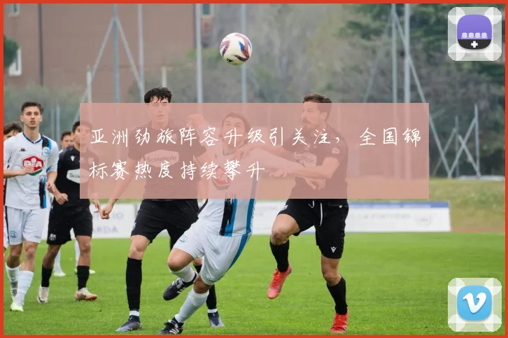 亚洲劲旅阵容升级引关注，全国锦标赛热度持续攀升