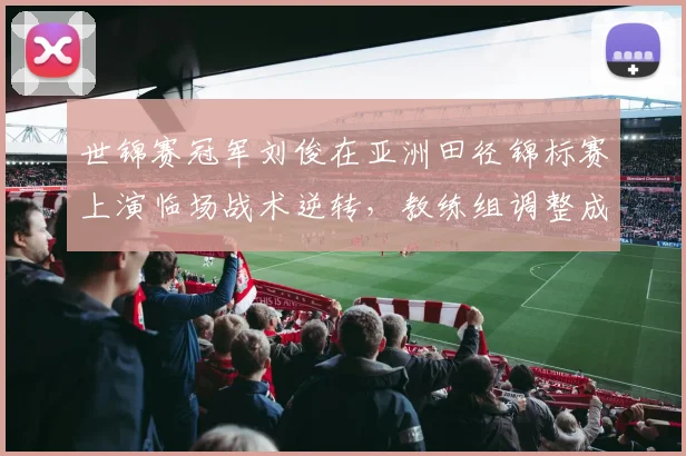 世锦赛冠军刘俊在亚洲田径锦标赛上演临场战术逆转，教练组调整成关键