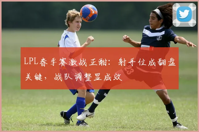 LPL春季赛激战正酣：射手位成翻盘关键，战队调整显成效