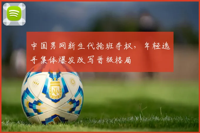 中国男网新生代抢班夺权，年轻选手集体爆发改写晋级格局