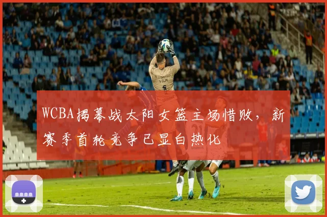 WCBA揭幕战太阳女篮主场惜败，新赛季首轮竞争已显白热化