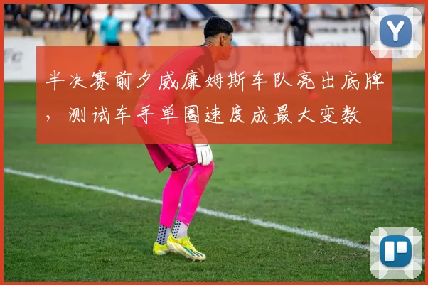 半决赛前夕威廉姆斯车队亮出底牌，测试车手单圈速度成最大变数